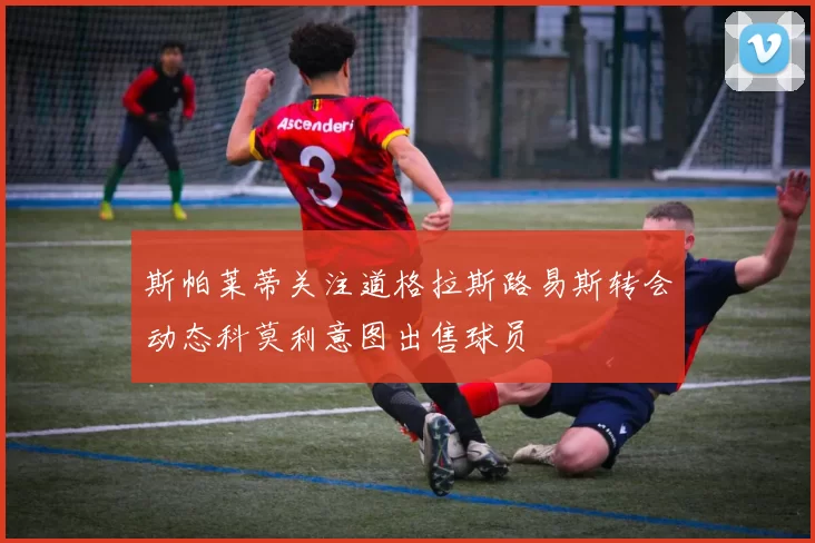 斯帕莱蒂关注道格拉斯路易斯转会动态科莫利意图出售球员