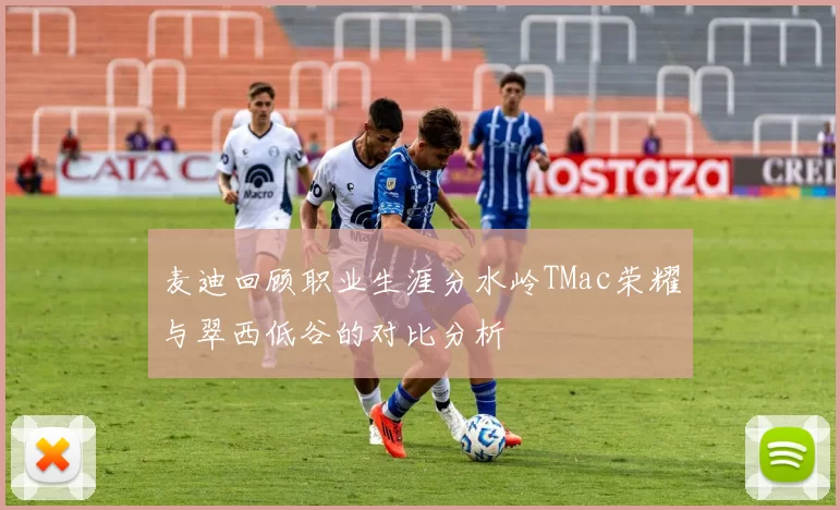 麦迪回顾职业生涯分水岭TMac荣耀与翠西低谷的对比分析