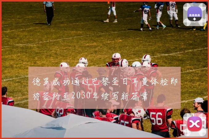 德罗成功通过巴黎圣日耳曼体检即将签约至2030年续写新篇章