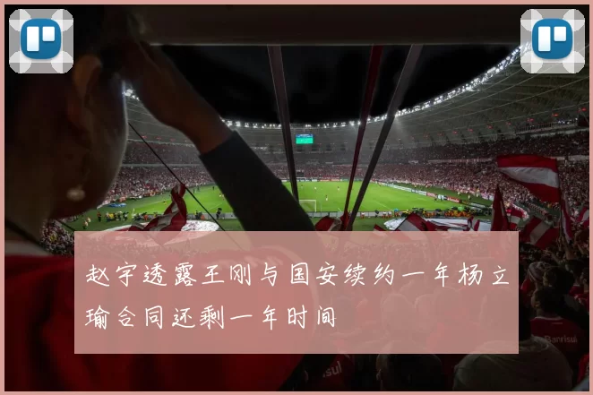 赵宇透露王刚与国安续约一年杨立瑜合同还剩一年时间