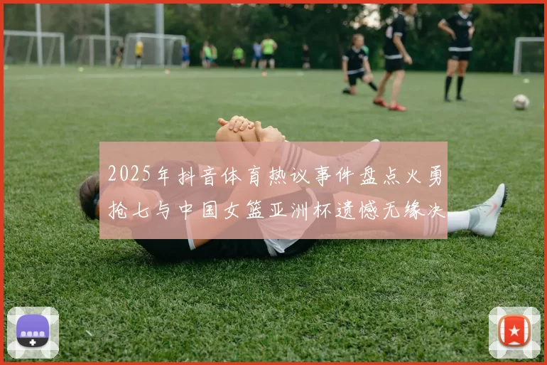 2025年抖音体育热议事件盘点火勇抢七与中国女篮亚洲杯遗憾无缘决赛