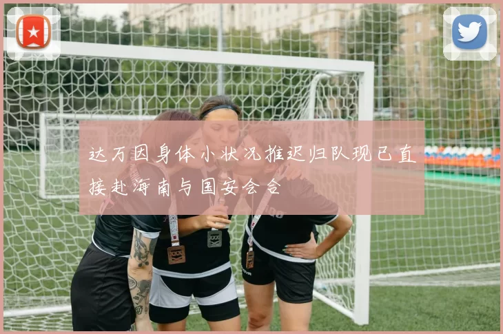 达万因身体小状况推迟归队现已直接赴海南与国安会合