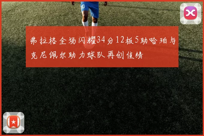 弗拉格全场闪耀34分12板5助哈珀与克尼佩尔助力球队再创佳绩
